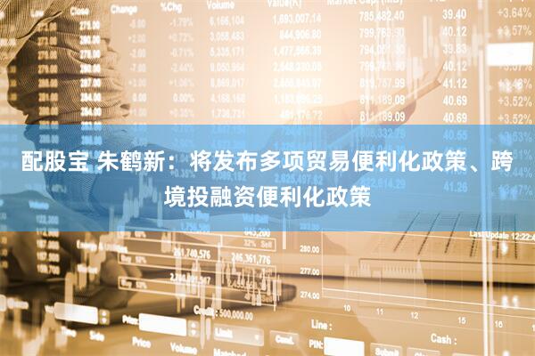 配股宝 朱鹤新：将发布多项贸易便利化政策、跨境投融资便利化政策