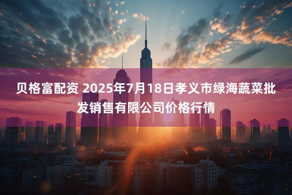 贝格富配资 2025年7月18日孝义市绿海蔬菜批发销售有限公司价格行情