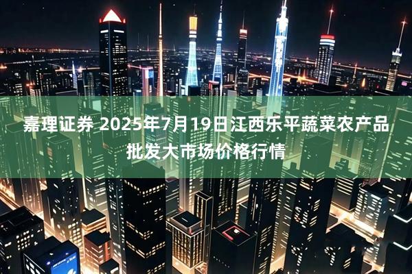 嘉理证券 2025年7月19日江西乐平蔬菜农产品批发大市场价格行情