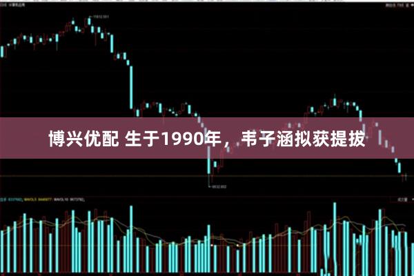博兴优配 生于1990年，韦子涵拟获提拔
