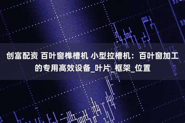 创富配资 百叶窗榫槽机 小型拉槽机：百叶窗加工的专用高效设备_叶片_框架_位置