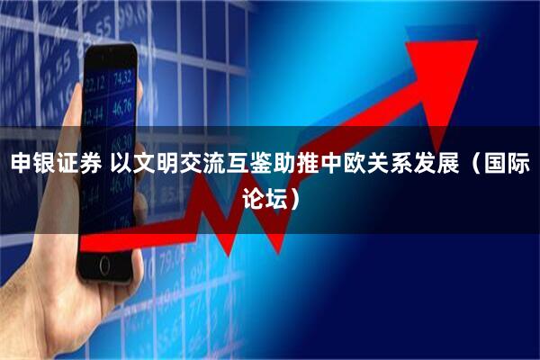 申银证券 以文明交流互鉴助推中欧关系发展（国际论坛）