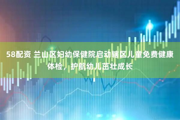 58配资 兰山区妇幼保健院启动辖区儿童免费健康体检，护航幼儿茁壮成长